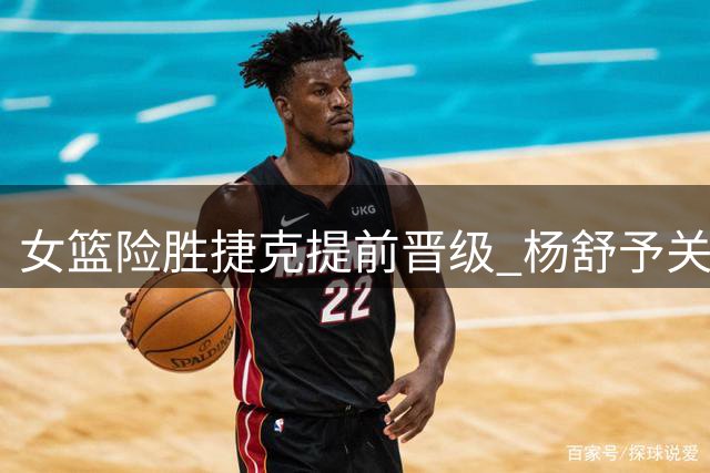 女篮险胜捷克提前晋级 杨舒予关键突破成转折点